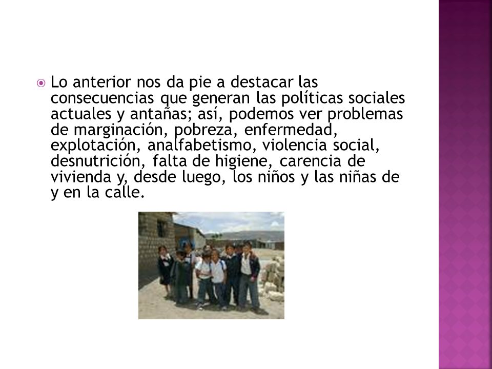 Lo anterior nos da pie a destacar las consecuencias que generan las políticas sociales actuales y antañas; así, podemos ver problemas de marginación, pobreza, enfermedad, explotación, analfabetismo, violencia social, desnutrición, falta de higiene, carencia de vivienda y, desde luego, los niños y las niñas de y en la calle.
