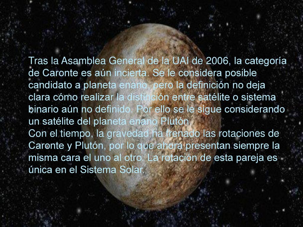 Tras la Asamblea General de la UAI de 2006, la categoría de Caronte es aún incierta. Se le considera posible candidato a planeta enano, pero la definición no deja clara cómo realizar la distinción entre satélite o sistema binario aún no definido. Por ello se le sigue considerando un satélite del planeta enano Plutón.