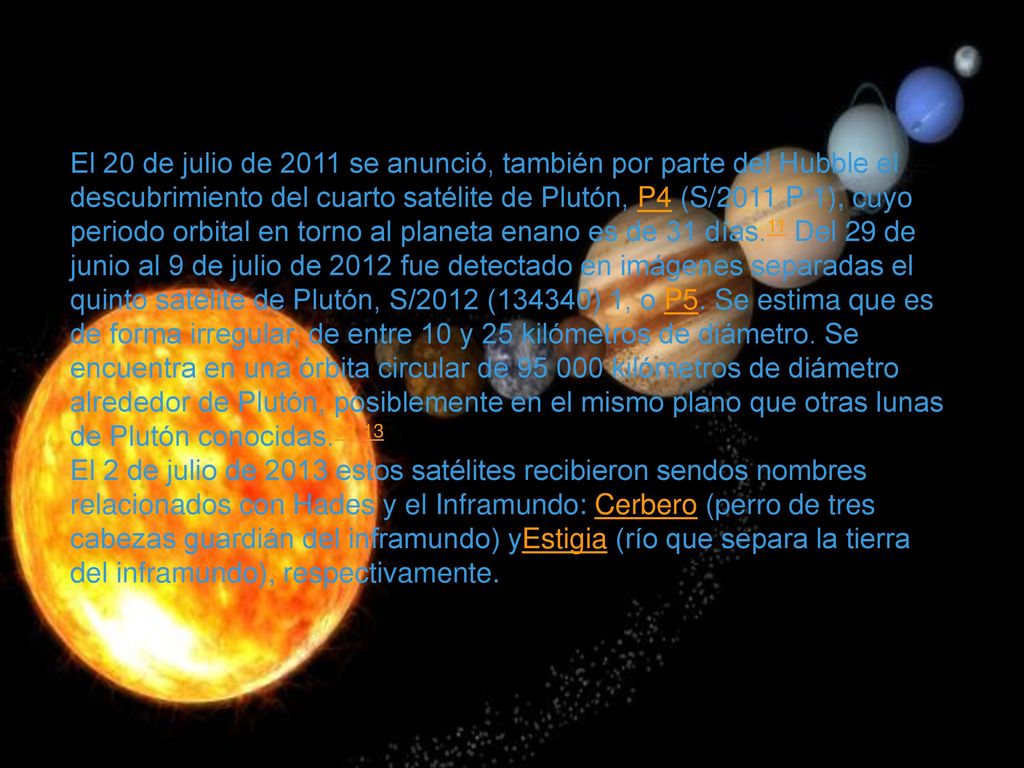 El 20 de julio de 2011 se anunció, también por parte del Hubble el descubrimiento del cuarto satélite de Plutón, P4 (S/2011 P 1), cuyo periodo orbital en torno al planeta enano es de 31 días.11 Del 29 de junio al 9 de julio de 2012 fue detectado en imágenes separadas el quinto satélite de Plutón, S/2012 (134340) 1, o P5. Se estima que es de forma irregular, de entre 10 y 25 kilómetros de diámetro. Se encuentra en una órbita circular de kilómetros de diámetro alrededor de Plutón, posiblemente en el mismo plano que otras lunas de Plutón conocidas.12 13