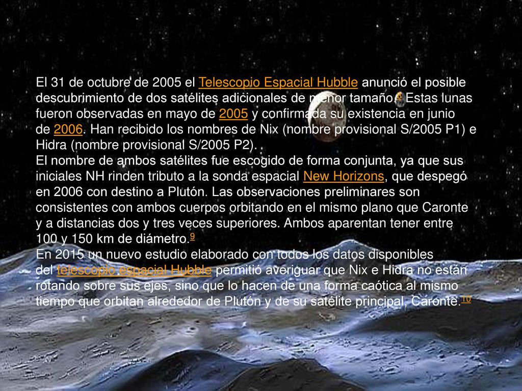 El 31 de octubre de 2005 el Telescopio Espacial Hubble anunció el posible descubrimiento de dos satélites adicionales de menor tamaño.8 Estas lunas fueron observadas en mayo de 2005 y confirmada su existencia en junio de Han recibido los nombres de Nix (nombre provisional S/2005 P1) e Hidra (nombre provisional S/2005 P2).