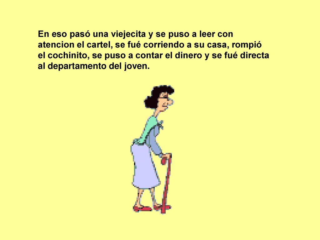 En eso pasó una viejecita y se puso a leer con atencion el cartel, se fué corriendo a su casa, rompió el cochinito, se puso a contar el dinero y se fué directa al departamento del joven.