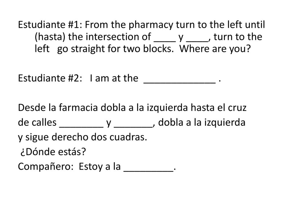 Estudiante #1: From the pharmacy turn to the left until (hasta) the intersection of ____ y ____, turn to the left go straight for two blocks.