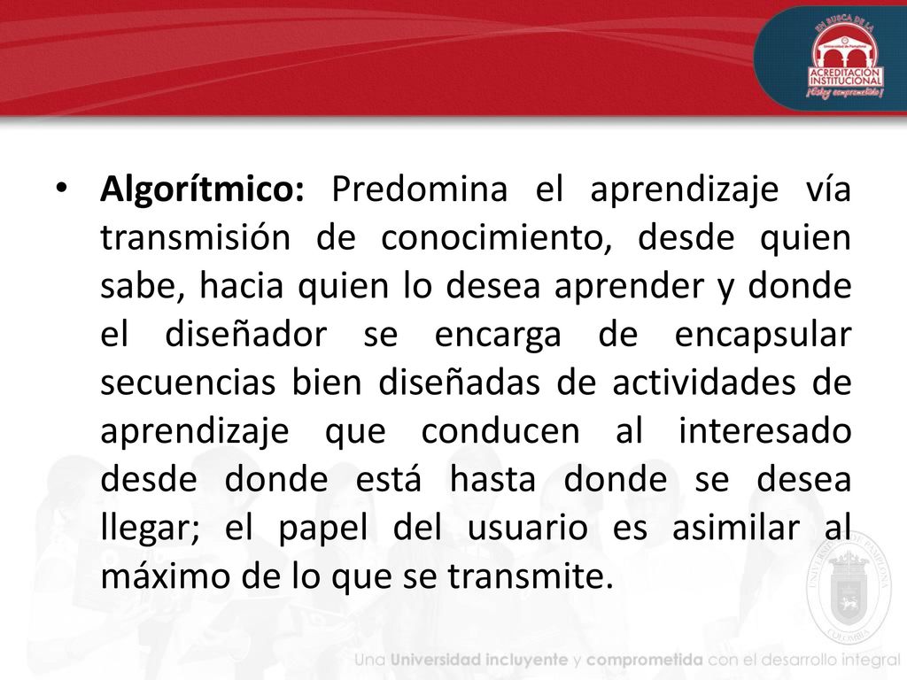 Algorítmico: Predomina el aprendizaje vía transmisión de conocimiento, desde quien sabe, hacia quien lo desea aprender y donde el diseñador se encarga de encapsular secuencias bien diseñadas de actividades de aprendizaje que conducen al interesado desde donde está hasta donde se desea llegar; el papel del usuario es asimilar al máximo de lo que se transmite.