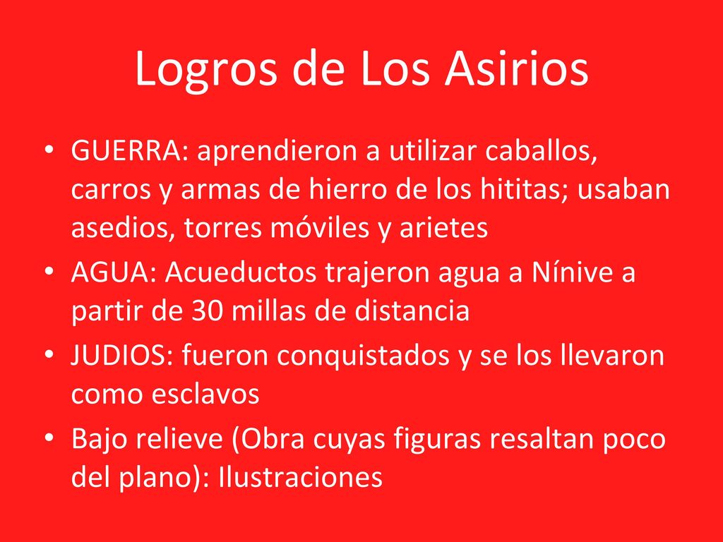 Logros de Los Asirios GUERRA: aprendieron a utilizar caballos, carros y armas de hierro de los hititas; usaban asedios, torres móviles y arietes.