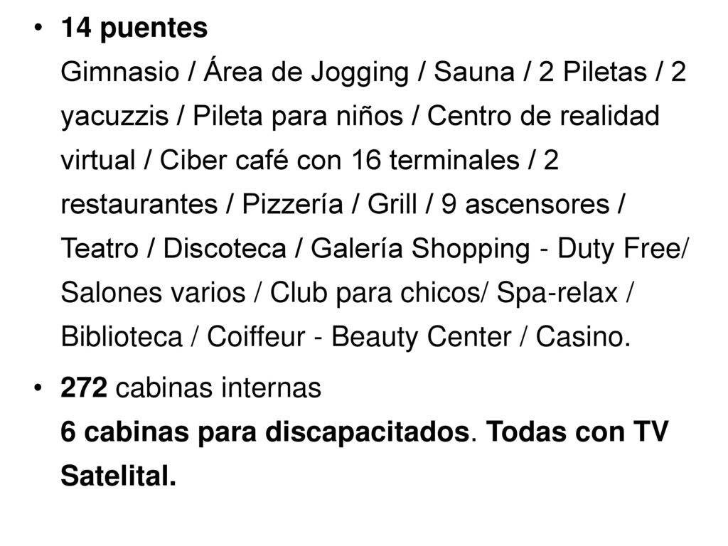 14 puentes Gimnasio / Área de Jogging / Sauna / 2 Piletas / 2 yacuzzis / Pileta para niños / Centro de realidad virtual / Ciber café con 16 terminales / 2 restaurantes / Pizzería / Grill / 9 ascensores / Teatro / Discoteca / Galería Shopping - Duty Free/ Salones varios / Club para chicos/ Spa-relax / Biblioteca / Coiffeur - Beauty Center / Casino.