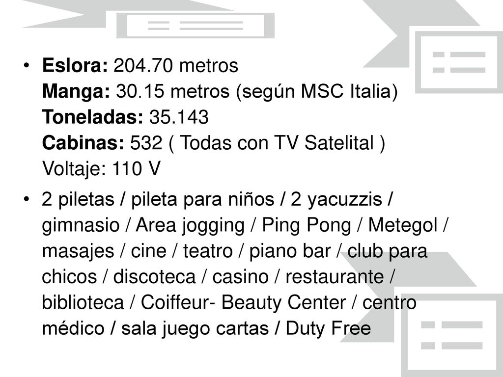 Eslora: metros Manga: metros (según MSC Italia) Toneladas: Cabinas: 532 ( Todas con TV Satelital ) Voltaje: 110 V