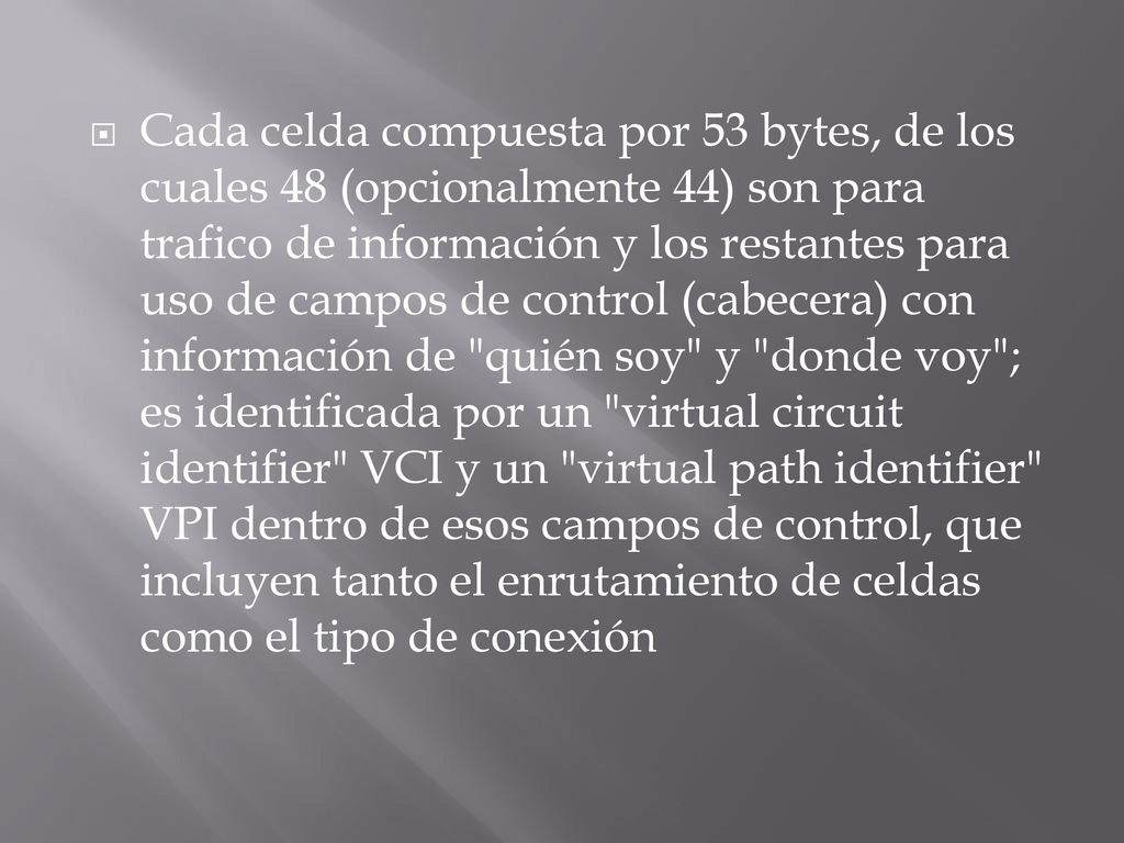 Cada celda compuesta por 53 bytes, de los cuales 48 (opcionalmente 44) son para trafico de información y los restantes para uso de campos de control (cabecera) con información de quién soy y donde voy ; es identificada por un virtual circuit identifier VCI y un virtual path identifier VPI dentro de esos campos de control, que incluyen tanto el enrutamiento de celdas como el tipo de conexión