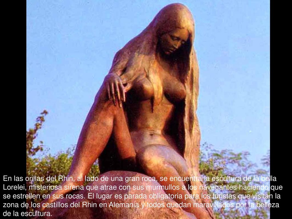 En las orillas del Rhin, al lado de una gran roca, se encuentra la escultura de la bella Lorelei, misteriosa sirena que atrae con sus murmullos a los navegantes haciendo que se estrellen en sus rocas.