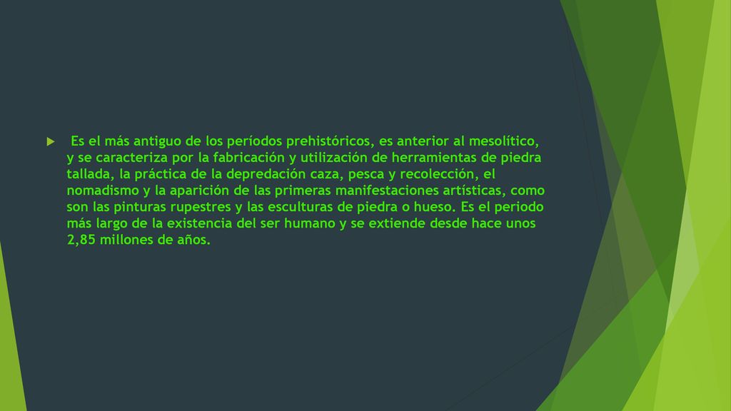 Es el más antiguo de los períodos prehistóricos, es anterior al mesolítico, y se caracteriza por la fabricación y utilización de herramientas de piedra tallada, la práctica de la depredación caza, pesca y recolección, el nomadismo y la aparición de las primeras manifestaciones artísticas, como son las pinturas rupestres y las esculturas de piedra o hueso.
