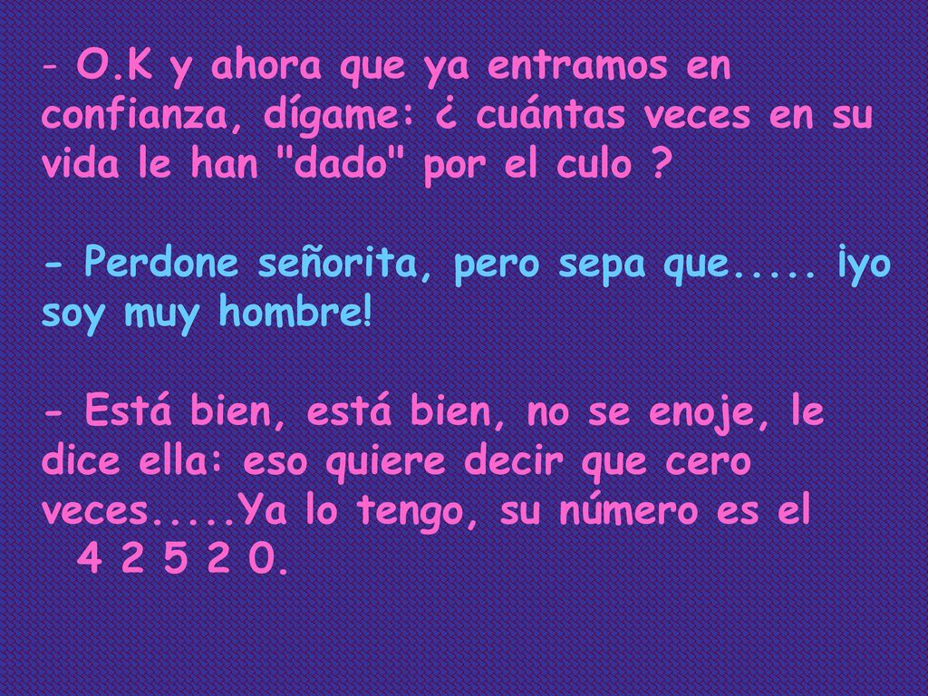 O.K y ahora que ya entramos en confianza, dígame: ¿ cuántas veces en su vida le han dado por el culo - Perdone señorita, pero sepa que..... ¡yo soy muy hombre! - Está bien, está bien, no se enoje, le dice ella: eso quiere decir que cero veces.....Ya lo tengo, su número es el