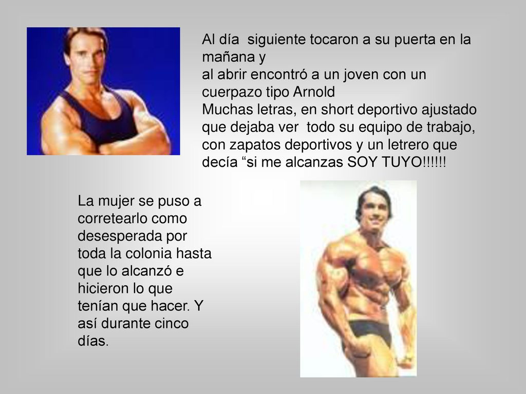 Al día siguiente tocaron a su puerta en la mañana y al abrir encontró a un joven con un cuerpazo tipo Arnold Muchas letras, en short deportivo ajustado que dejaba ver todo su equipo de trabajo, con zapatos deportivos y un letrero que decía si me alcanzas SOY TUYO!!!!!!