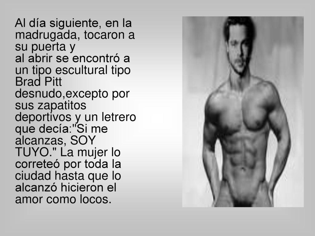 Al día siguiente, en la madrugada, tocaron a su puerta y al abrir se encontró a un tipo escultural tipo Brad Pitt desnudo,excepto por sus zapatitos deportivos y un letrero que decía: Si me alcanzas, SOY TUYO. La mujer lo correteó por toda la ciudad hasta que lo alcanzó hicieron el amor como locos.