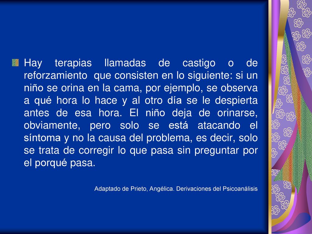 Hay terapias llamadas de castigo o de reforzamiento que consisten en lo siguiente: si un niño se orina en la cama, por ejemplo, se observa a qué hora lo hace y al otro día se le despierta antes de esa hora. El niño deja de orinarse, obviamente, pero solo se está atacando el síntoma y no la causa del problema, es decir, solo se trata de corregir lo que pasa sin preguntar por el porqué pasa.