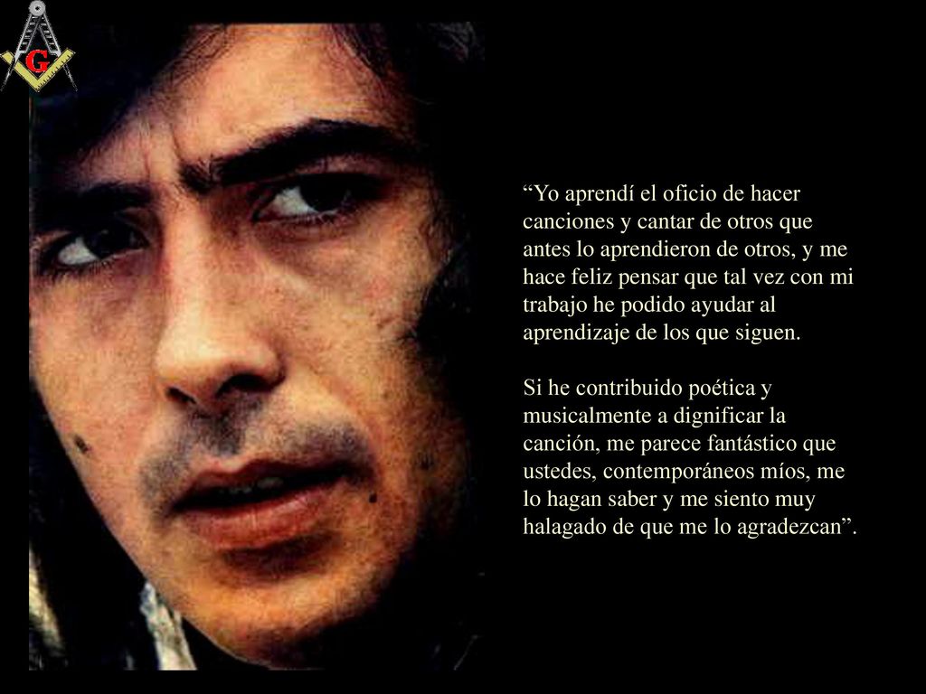 Yo aprendí el oficio de hacer canciones y cantar de otros que antes lo aprendieron de otros, y me hace feliz pensar que tal vez con mi trabajo he podido ayudar al aprendizaje de los que siguen.