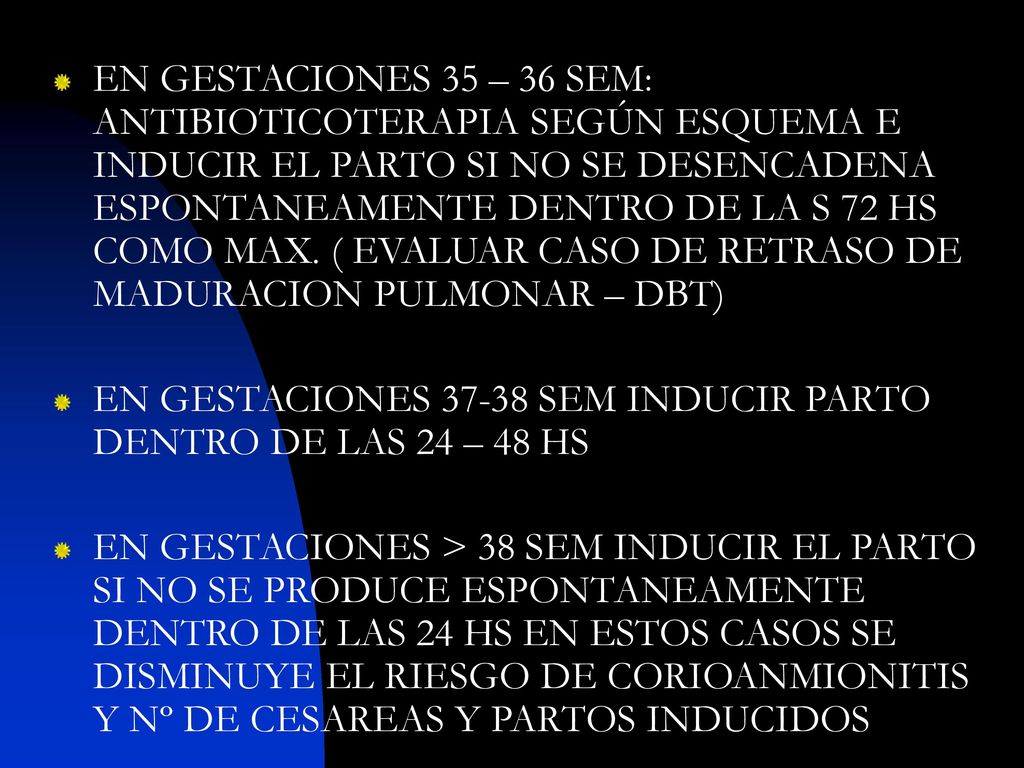 EN GESTACIONES 35 – 36 SEM: ANTIBIOTICOTERAPIA SEGÚN ESQUEMA E INDUCIR EL PARTO SI NO SE DESENCADENA ESPONTANEAMENTE DENTRO DE LA S 72 HS COMO MAX. ( EVALUAR CASO DE RETRASO DE MADURACION PULMONAR – DBT)