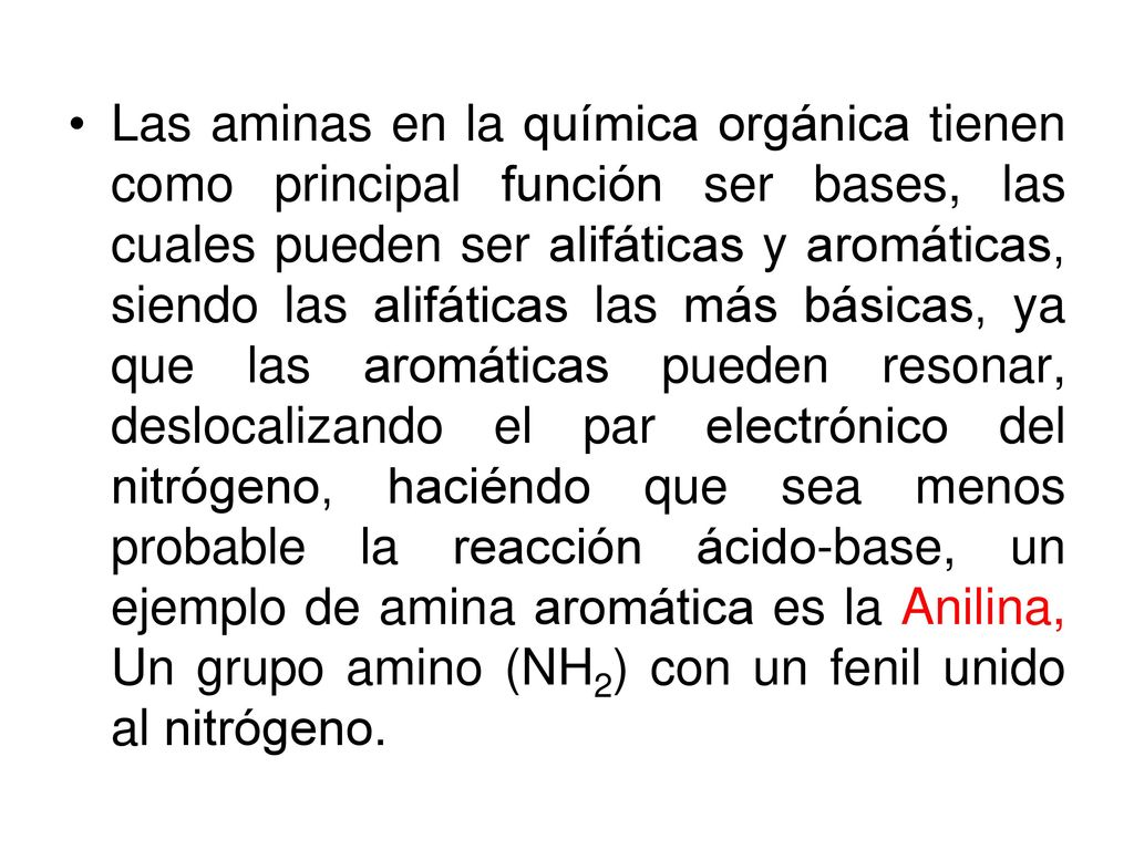 Las aminas en la química orgánica tienen como principal función ser bases, las cuales pueden ser alifáticas y aromáticas, siendo las alifáticas las más básicas, ya que las aromáticas pueden resonar, deslocalizando el par electrónico del nitrógeno, haciéndo que sea menos probable la reacción ácido-base, un ejemplo de amina aromática es la Anilina, Un grupo amino (NH2) con un fenil unido al nitrógeno.