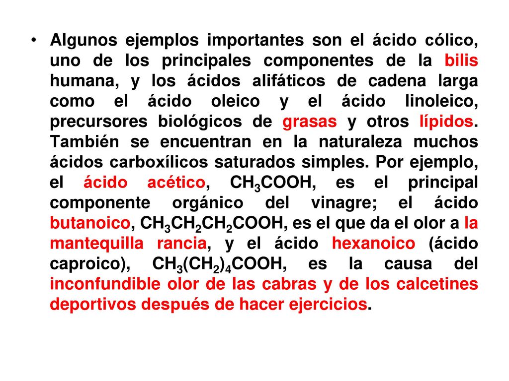 Algunos ejemplos importantes son el ácido cólico, uno de los principales componentes de la bilis humana, y los ácidos alifáticos de cadena larga como el ácido oleico y el ácido linoleico, precursores biológicos de grasas y otros lípidos.