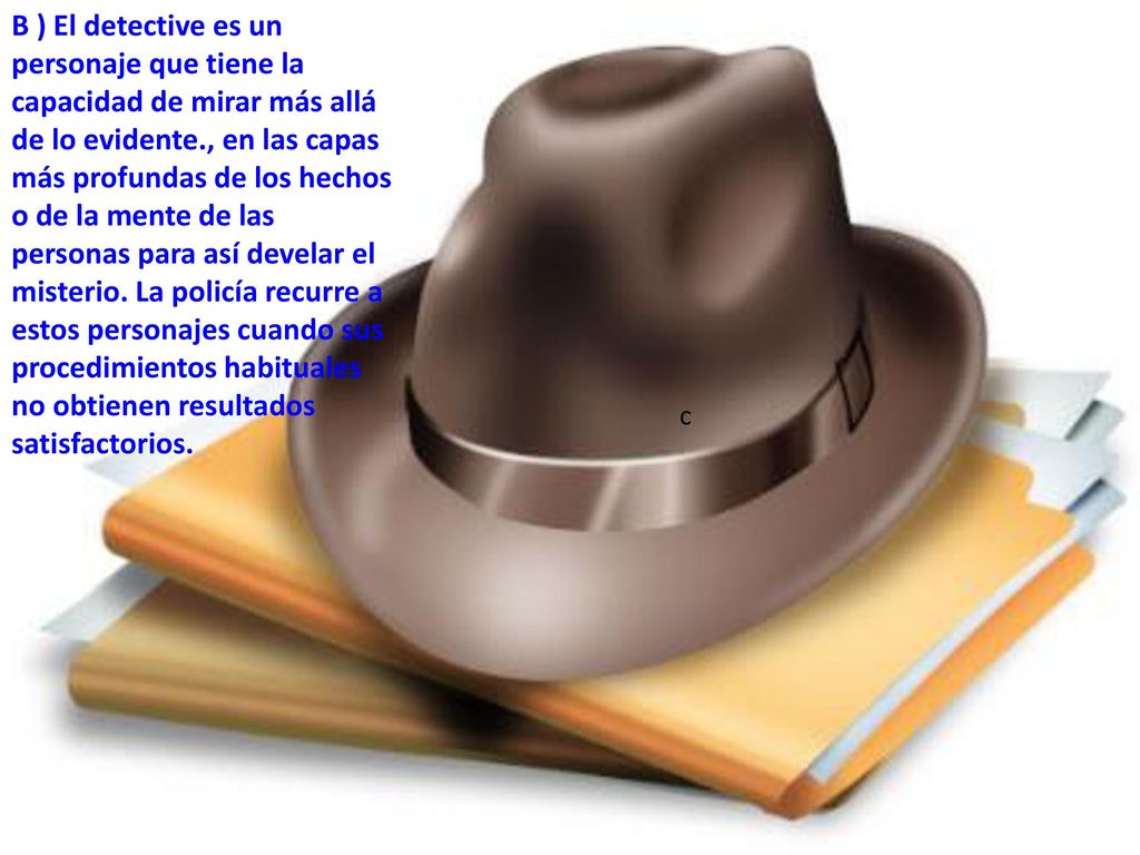 B ) El detective es un personaje que tiene la capacidad de mirar más allá de lo evidente., en las capas más profundas de los hechos o de la mente de las personas para así develar el misterio. La policía recurre a estos personajes cuando sus procedimientos habituales no obtienen resultados satisfactorios.