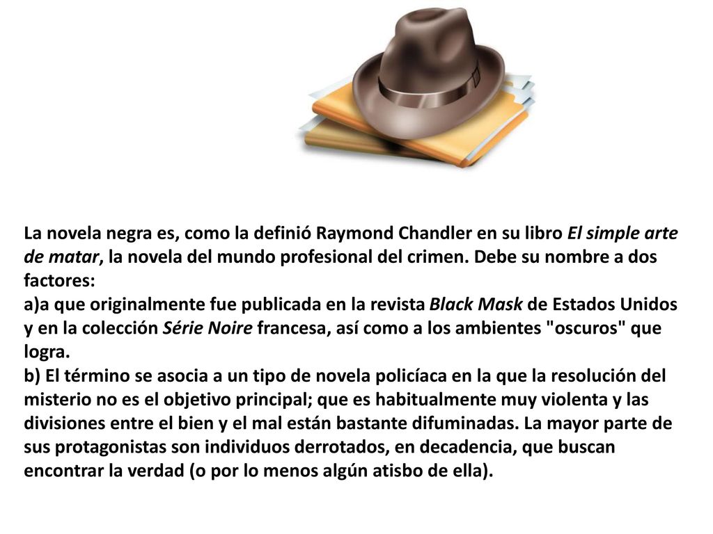 La novela negra es, como la definió Raymond Chandler en su libro El simple arte de matar, la novela del mundo profesional del crimen. Debe su nombre a dos factores: