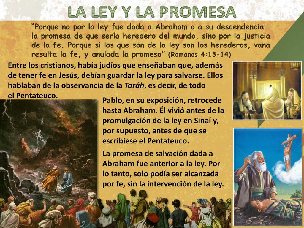 Porque no por la ley fue dada a Abraham o a su descendencia la promesa de que sería heredero del mundo, sino por la justicia de la fe. Porque si los que son de la ley son los herederos, vana resulta la fe, y anulada la promesa (Romanos 4:13-14)