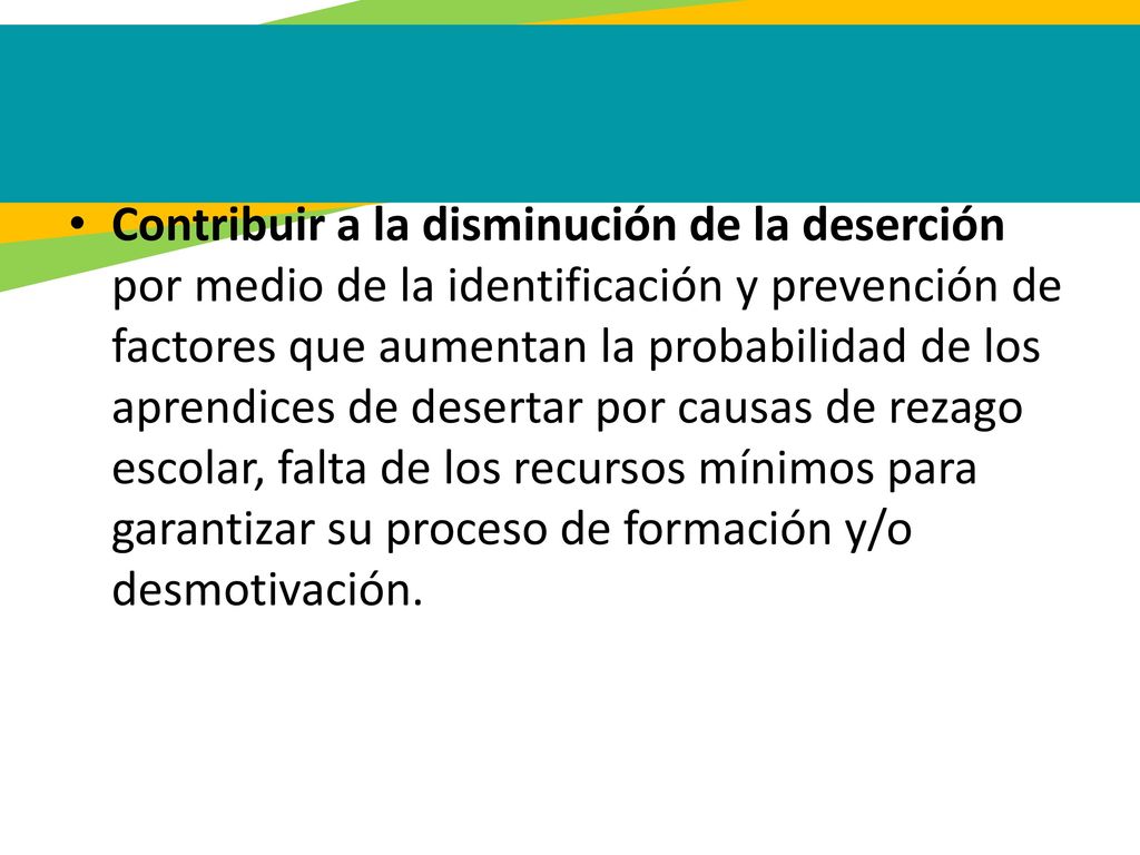 Contribuir a la disminución de la deserción por medio de la identificación y prevención de factores que aumentan la probabilidad de los aprendices de desertar por causas de rezago escolar, falta de los recursos mínimos para garantizar su proceso de formación y/o desmotivación.