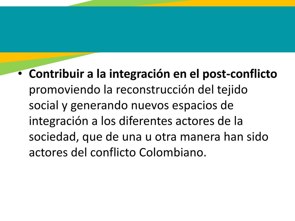 Contribuir a la integración en el post-conflicto promoviendo la reconstrucción del tejido social y generando nuevos espacios de integración a los diferentes actores de la sociedad, que de una u otra manera han sido actores del conflicto Colombiano.