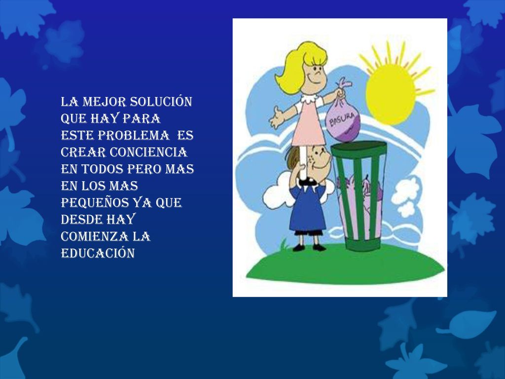 la mejor solución que hay para este problema es crear conciencia en todos pero mas en los mas pequeños ya que desde hay comienza la educación