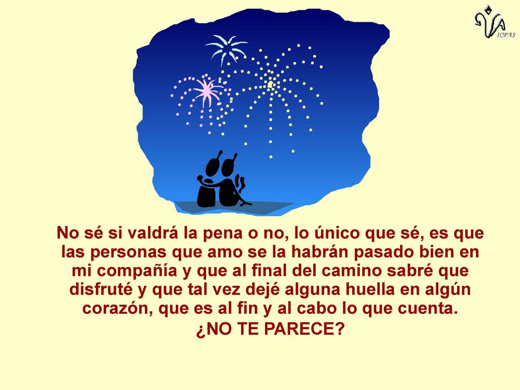 No sé si valdrá la pena o no, lo único que sé, es que las personas que amo se la habrán pasado bien en mi compañía y que al final del camino sabré que disfruté y que tal vez dejé alguna huella en algún corazón, que es al fin y al cabo lo que cuenta.