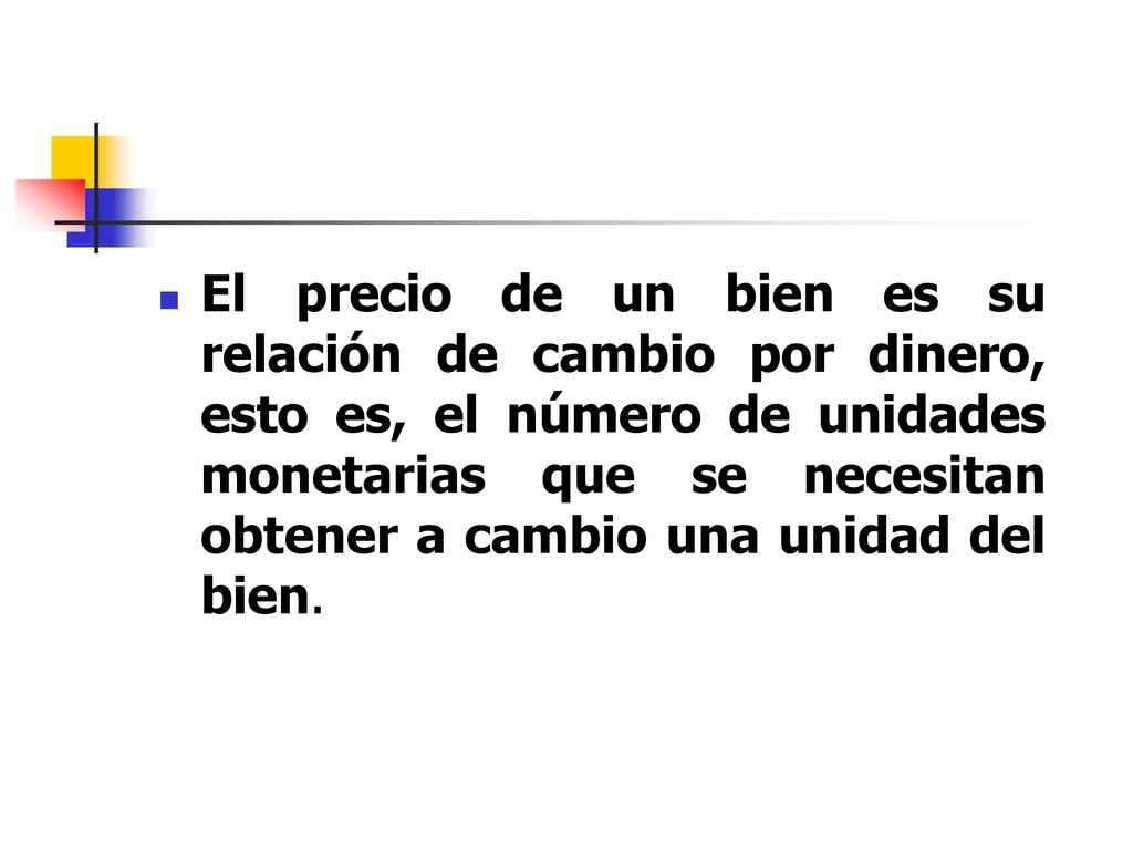 El precio de un bien es su relación de cambio por dinero, esto es, el número de unidades monetarias que se necesitan obtener a cambio una unidad del bien.