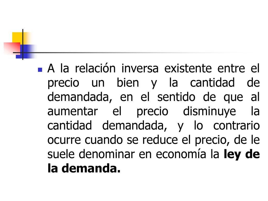 A la relación inversa existente entre el precio un bien y la cantidad de demandada, en el sentido de que al aumentar el precio disminuye la cantidad demandada, y lo contrario ocurre cuando se reduce el precio, de le suele denominar en economía la ley de la demanda.