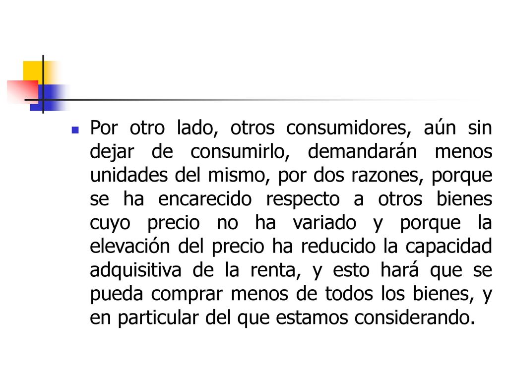 Por otro lado, otros consumidores, aún sin dejar de consumirlo, demandarán menos unidades del mismo, por dos razones, porque se ha encarecido respecto a otros bienes cuyo precio no ha variado y porque la elevación del precio ha reducido la capacidad adquisitiva de la renta, y esto hará que se pueda comprar menos de todos los bienes, y en particular del que estamos considerando.
