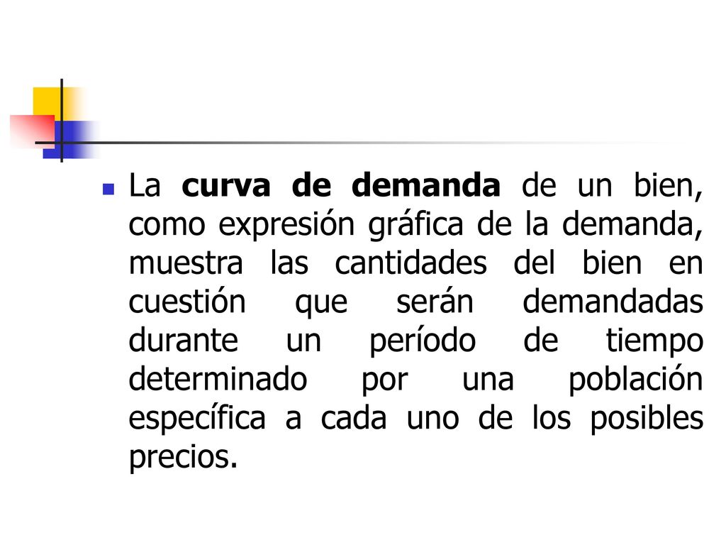 La curva de demanda de un bien, como expresión gráfica de la demanda, muestra las cantidades del bien en cuestión que serán demandadas durante un período de tiempo determinado por una población específica a cada uno de los posibles precios.