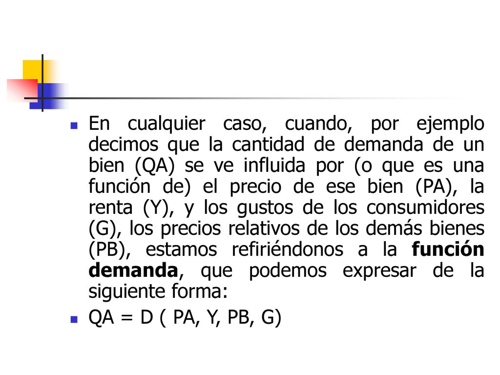 En cualquier caso, cuando, por ejemplo decimos que la cantidad de demanda de un bien (QA) se ve influida por (o que es una función de) el precio de ese bien (PA), la renta (Y), y los gustos de los consumidores (G), los precios relativos de los demás bienes (PB), estamos refiriéndonos a la función demanda, que podemos expresar de la siguiente forma: