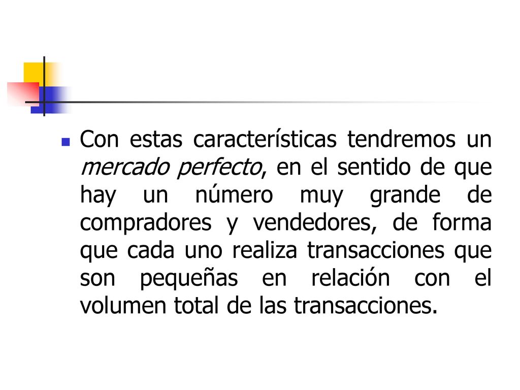 Con estas características tendremos un mercado perfecto, en el sentido de que hay un número muy grande de compradores y vendedores, de forma que cada uno realiza transacciones que son pequeñas en relación con el volumen total de las transacciones.