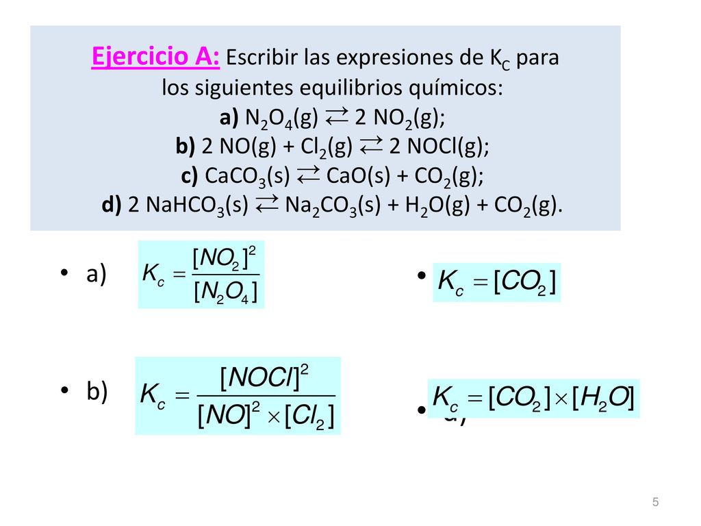 Ejercicio A: Escribir las expresiones de KC para los siguientes equilibrios químicos: a) N2O4(g)  2NO2(g); b) 2 NO(g) + Cl2(g)  2 NOCl(g); c)CaCO3(s)  CaO(s) + CO2(g); d) 2 NaHCO3(s)  Na2CO3(s) + H2O(g) + CO2(g).
