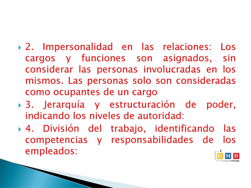 2. Impersonalidad en las relaciones: Los cargos y funciones son asignados, sin considerar las personas involucradas en los mismos. Las personas solo son consideradas como ocupantes de un cargo