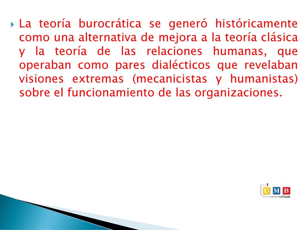 La teoría burocrática se generó históricamente como una alternativa de mejora a la teoría clásica y la teoría de las relaciones humanas, que operaban como pares dialécticos que revelaban visiones extremas (mecanicistas y humanistas) sobre el funcionamiento de las organizaciones.