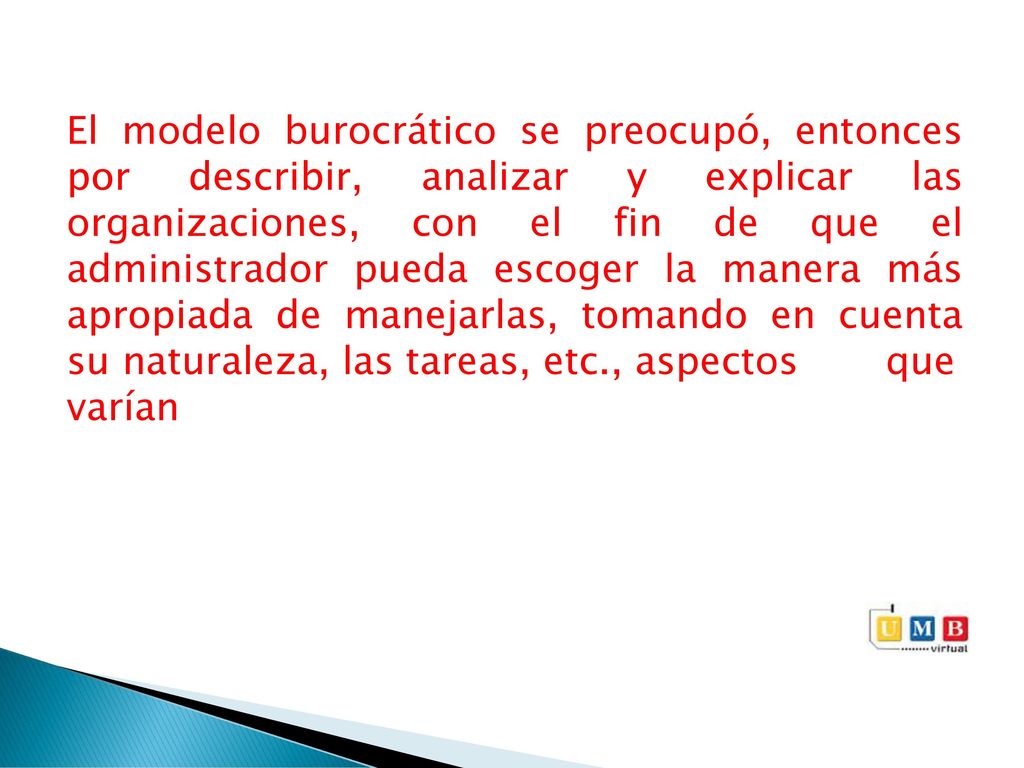 El modelo burocrático se preocupó, entonces por describir, analizar y explicar las organizaciones, con el fin de que el administrador pueda escoger la manera más apropiada de manejarlas, tomando en cuenta su naturaleza, las tareas, etc., aspectos que varían