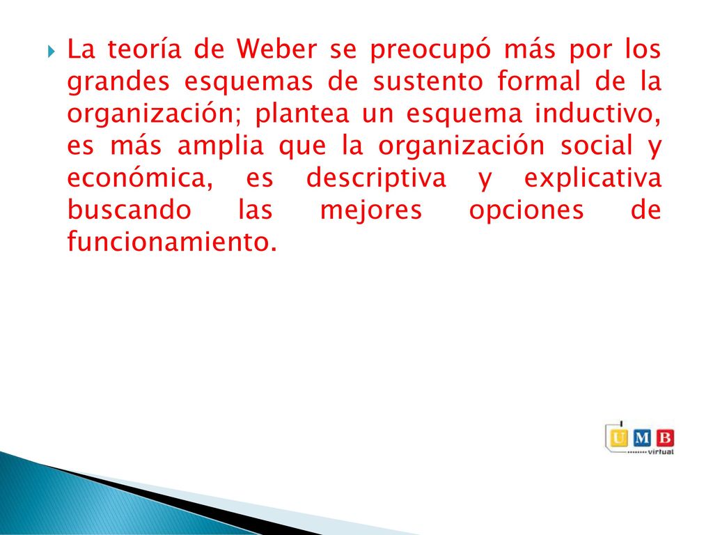 La teoría de Weber se preocupó más por los grandes esquemas de sustento formal de la organización; plantea un esquema inductivo, es más amplia que la organización social y económica, es descriptiva y explicativa buscando las mejores opciones de funcionamiento.
