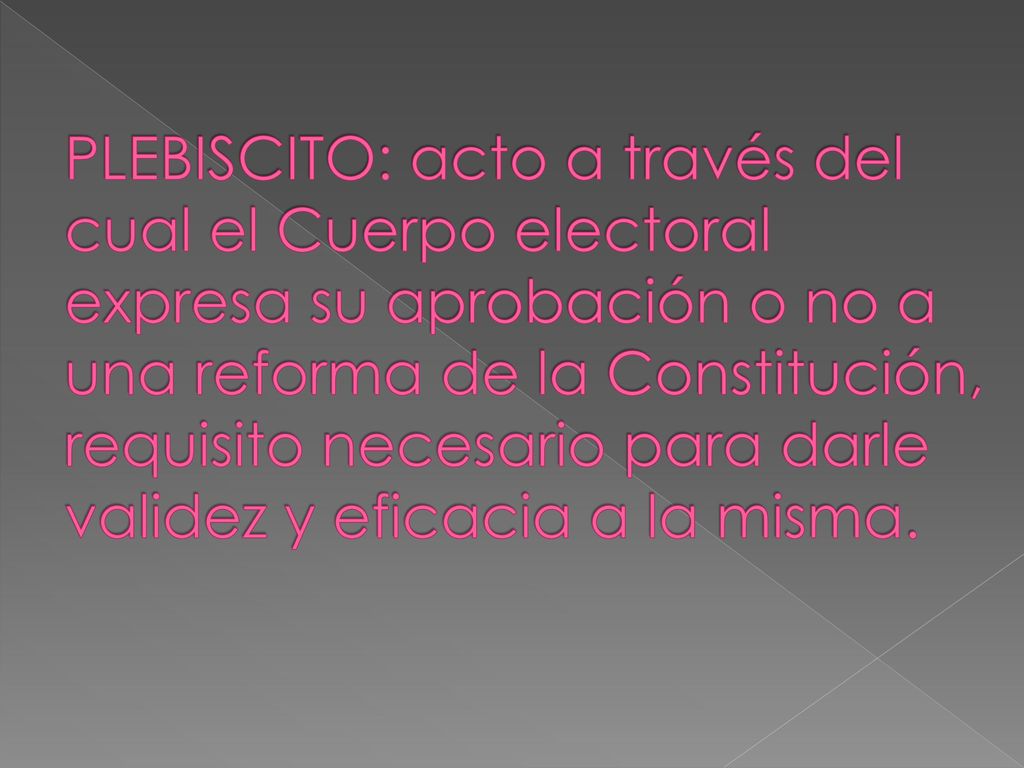PLEBISCITO: acto a través del cual el Cuerpo electoral expresa su aprobación o no a una reforma de la Constitución, requisito necesario para darle validez y eficacia a la misma.