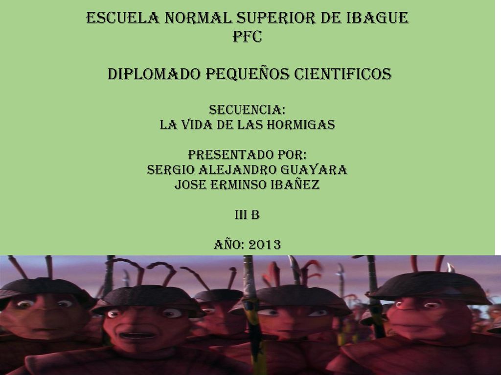 ESCUELA NORMAL SUPERIOR DE IBAGUE PFC DIPLOMADO PEQUEÑOS CIENTIFICOS SECUENCIA: LA VIDA DE LAS HORMIGAS PRESENTADO POR: SERGIO ALEJANDRO GUAYARA JOSE ERMINSO IBAÑEZ III B AÑO: 2013