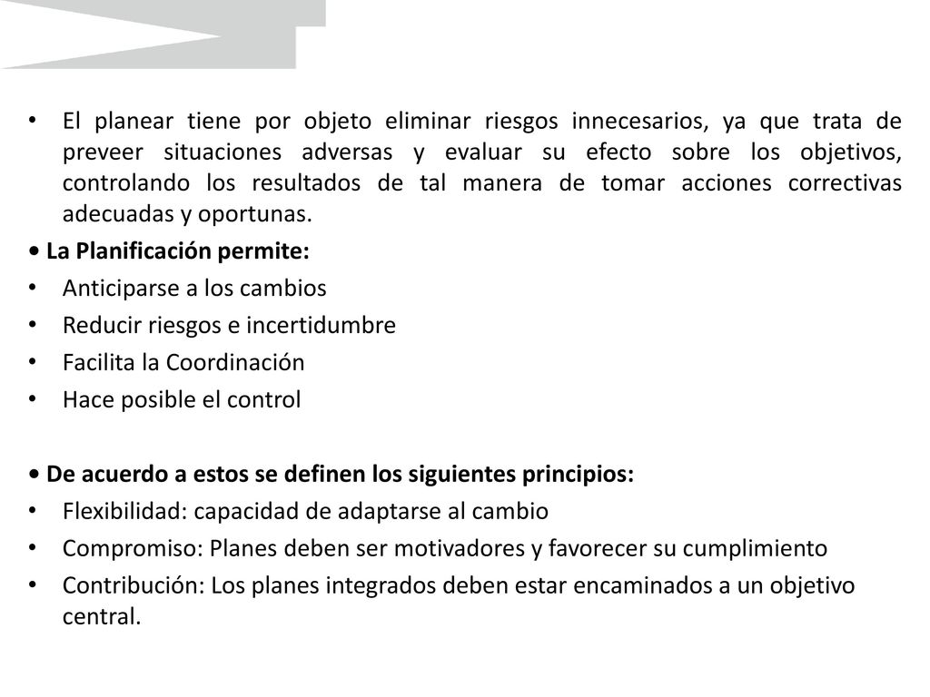 El planear tiene por objeto eliminar riesgos innecesarios, ya que trata de preveer situaciones adversas y evaluar su efecto sobre los objetivos, controlando los resultados de tal manera de tomar acciones correctivas adecuadas y oportunas.