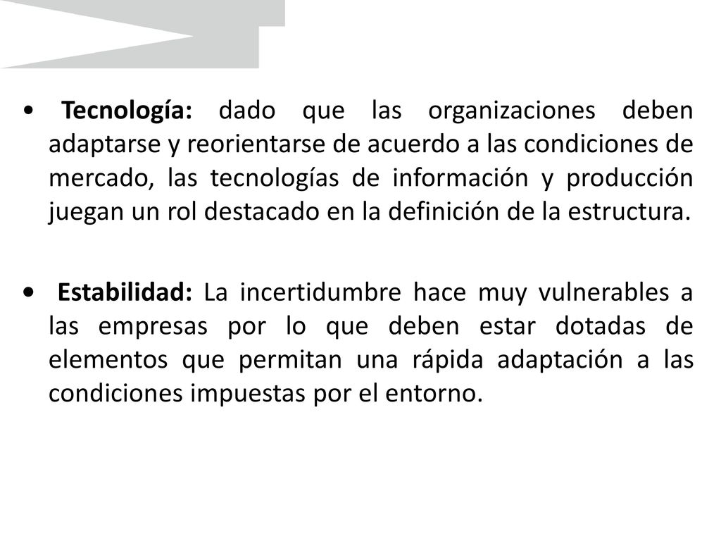 • Tecnología: dado que las organizaciones deben adaptarse y reorientarse de acuerdo a las condiciones de mercado, las tecnologías de información y producción juegan un rol destacado en la definición de la estructura.