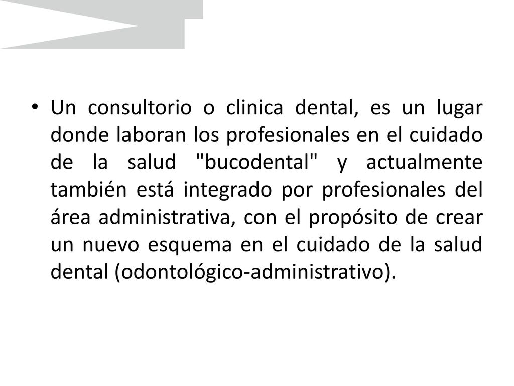 Un consultorio o clinica dental, es un lugar donde laboran los profesionales en el cuidado de la salud bucodental y actualmente también está integrado por profesionales del área administrativa, con el propósito de crear un nuevo esquema en el cuidado de la salud dental (odontológico-administrativo).
