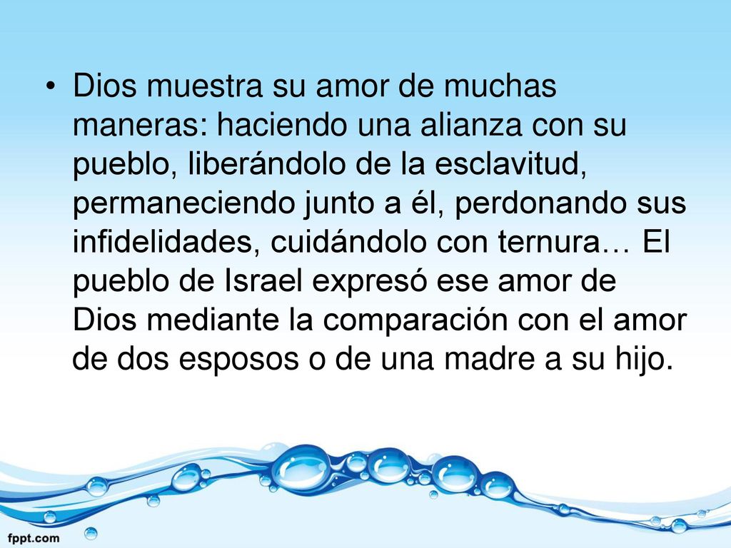 Dios muestra su amor de muchas maneras: haciendo una alianza con su pueblo, liberándolo de la esclavitud, permaneciendo junto a él, perdonando sus infidelidades, cuidándolo con ternura… El pueblo de Israel expresó ese amor de Dios mediante la comparación con el amor de dos esposos o de una madre a su hijo.
