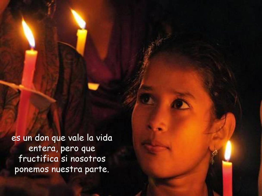 es un don que vale la vida entera, pero que fructifica si nosotros ponemos nuestra parte.