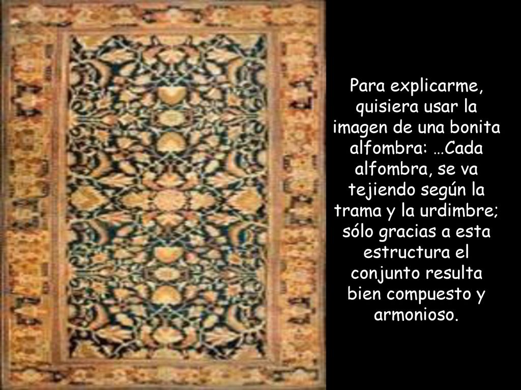 Para explicarme, quisiera usar la imagen de una bonita alfombra: …Cada alfombra, se va tejiendo según la trama y la urdimbre; sólo gracias a esta estructura el conjunto resulta bien compuesto y armonioso.