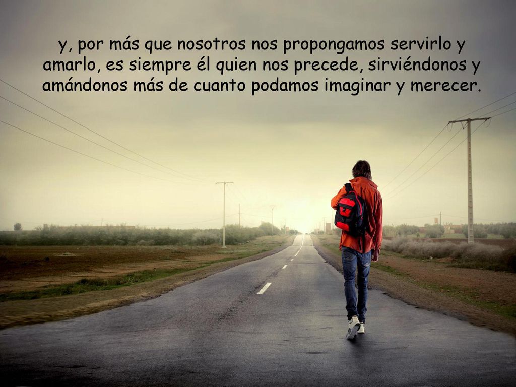 y, por más que nosotros nos propongamos servirlo y amarlo, es siempre él quien nos precede, sirviéndonos y amándonos más de cuanto podamos imaginar y merecer.