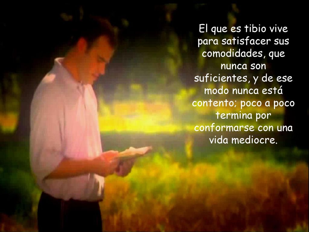 El que es tibio vive para satisfacer sus comodidades, que nunca son suficientes, y de ese modo nunca está contento; poco a poco termina por conformarse con una vida mediocre.