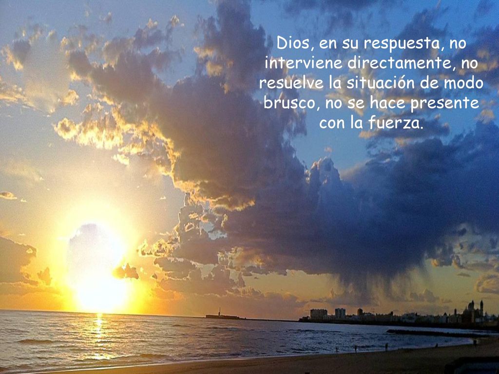 Dios, en su respuesta, no interviene directamente, no resuelve la situación de modo brusco, no se hace presente con la fuerza.